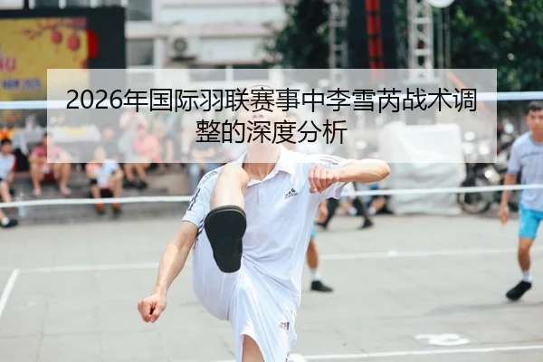 2026年国际羽联赛事中李雪芮战术调整的深度分析