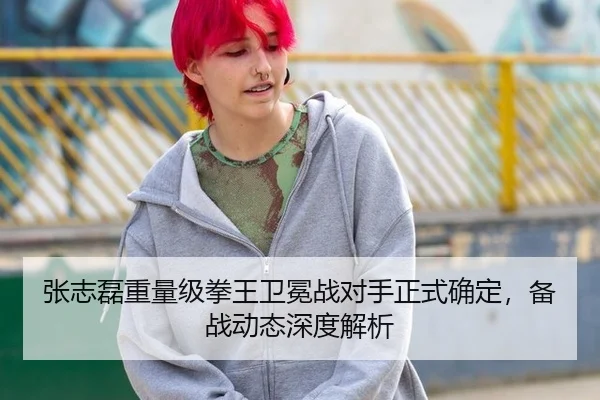 张志磊重量级拳王卫冕战对手正式确定，备战动态深度解析