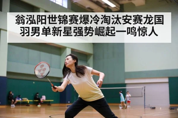 翁泓阳世锦赛爆冷淘汰安赛龙国羽男单新星强势崛起一鸣惊人